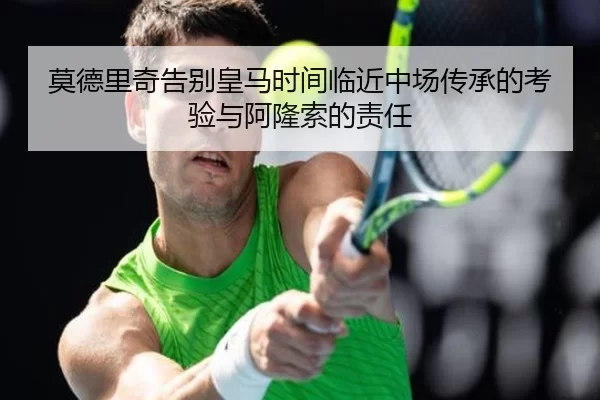 莫德里奇告别皇马时间临近中场传承的考验与阿隆索的责任